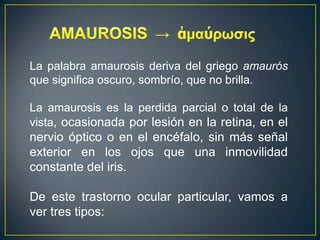 La palabra amaurosis deriva del griego amaurós
que significa oscuro, sombrío, que no brilla.

La amaurosis es la perdida parcial o total de la
vista, ocasionada por lesión en la retina, en el
nervio óptico o en el encéfalo, sin más señal
exterior en los ojos que una inmovilidad
constante del iris.

De este trastorno ocular particular, vamos a
ver tres tipos:
 