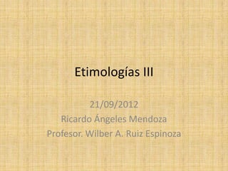 Etimologías III

          21/09/2012
   Ricardo Ángeles Mendoza
Profesor. Wilber A. Ruiz Espinoza
 