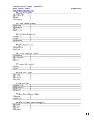 Etimologías Latinas, Griegas y Prehispánicas
Profa. Angelina ESCOBAR
http://aebochis.blogspot.com
84. jus, juris: derecho
a)jurisdicción
b)juez
c)jurisperito

@angelibochis

85. labor, laboris: trabajo
a)laborar
b)labrador
c)laborioso
86. lapis, lapidis: piedra
a)lapidar
b)lápida
c)lapidario
87. latus, lateris: lado
a)equilátero
b)lateral
88. laudus, laudis: alabanza
a)laudable
b)laudatorio
c)laudo
89. lauxus: flojo, suelto
a)laxar
b)laxitud
90. levis: leve , ligero
a)levigar
b)levante
c)revelar
91. lex, legis: ley
a)legislador
b)legislación
c)legítimo
92. liber, libera, liberum: libre
a)liberar
b)libertino
93. liber, libri: libro (película vegetal)
a)librero
b)libelo
c)libélula

11

 