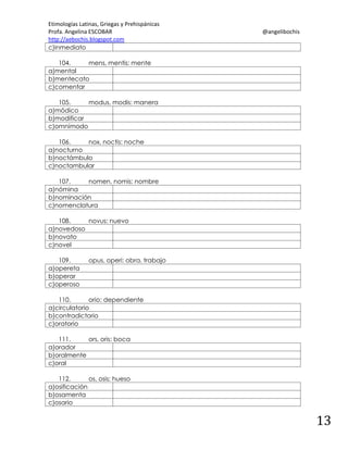 Etimologías Latinas, Griegas y Prehispánicas
Profa. Angelina ESCOBAR
http://aebochis.blogspot.com
c)inmediato

@angelibochis

104.
mens, mentis: mente
a)mental
b)mentecato
c)comentar
105.
modus, modis: manera
a)módico
b)modificar
c)omnímodo
106.
nox, noctis: noche
a)nocturno
b)noctámbulo
c)noctambular
107.
nomen, nomis: nombre
a)nómina
b)nominación
c)nomenclatura
108.
novus: nuevo
a)novedoso
b)novato
c)novel
109.
a)opereta
b)operar
c)operoso

opus, operi: obra, trabajo

110.
orio: dependiente
a)circulatorio
b)contradictorio
c)oratorio
111.
ors, oris: boca
a)orador
b)oralmente
c)oral
112.
os, osis: hueso
a)osificación
b)osamenta
c)osario

13

 