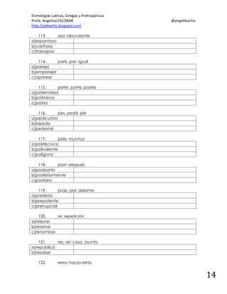 Etimologías Latinas, Griegas y Prehispánicas
Profa. Angelina ESCOBAR
http://aebochis.blogspot.com

@angelibochis

113.
oso: abundante
a)espantoso
b)cariñoso
c)trabajoso
114.
parís, par: igual
a)pareja
b)emparejar
c)aparear
115.
pater, patris: padre
a)paternidad
b)patriarca
c)patria
116.
pes, pedís: pie
a)pedicurista
b)bípedo
c)pedestal
117.
polis: muchos
a)politécnico
b)polivalente
c)polígono
118.
post: después
a)postparto
b)posteriormente
c)postrero
119.
prae, pre: delante
a)pretérito
b)prepotente
c)prenupcial
120.
re: repetición
a)relevar
b)resanar
c)renombre
121.
res, rei: cosa, asunto
a)república
b)resaber
122.

retro: hacia atrás

14

 