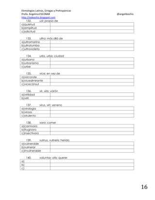 Etimologías Latinas, Griegas y Prehispánicas
Profa. Angelina ESCOBAR
http://aebochis.blogspot.com
132.
ud: propio de
a)quietud
b)amplitud
c)solicitud

@angelibochis

133.
ultra: más allá de
a)ultramarino
b)ultratumba
c)ultravioleta
134.
urbs, urbis: ciudad
a)urbano
b)urbanismo
c)urbe
135.
vice: en vez de
a)vizconde
b)vicealmirante
c)vicecónsul
136.
a)virilidad
b)viril

vir, viris: varón

137.
a)virología
b)virosis
c)virulento

virus, viri: veneno

138.
voro: comer
a)carnívoro
b)frugívoro
c)insectívoro
139.
vulnus, vulneris: herida
a)vulnerable
b)vulnerar
c)invulnerable
140.

voluntas- atis: querer

a)
b)
c)

16

 