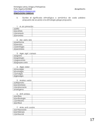 Etimologías Latinas, Griegas y Prehispánicas
Profa. Angelina ESCOBAR
http://aebochis.blogspot.com
ETIMOLOGÍAS GRIEGAS
II.

@angelibochis

Escribe el significado etimológico o semántico de cada palabra
propuesta de acuerdo a la etimología griega propuesta.

1. A, an: privación
a)áfilo
b)acéfalo
c)anarquía
d)anorexia
2. Aer, aeris: aire
a)aeriforme
b)aerobio
c)aerofagia
d)aerofobia
3. Ager, agri : campo
a)agrario
b)agrología
c)agronomía
d)agropecuario
4. Algia: dolor
a)neuralgia
b)nostalgia
c)omalgia
d)glosalgia
5. Andros: varón
a)Alejandro
b)androfobia
c)androcracia
andrógeno
6. Anfi: ambos
a)anfibio
b)anfibología
c)anfiteatro
d)anfíbol
7. Ante, anti: contra
a)antepasado
b)antebrazo
c)antisocial

17

 