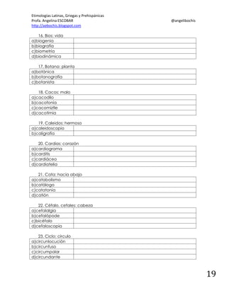 Etimologías Latinas, Griegas y Prehispánicas
Profa. Angelina ESCOBAR
http://aebochis.blogspot.com

@angelibochis

16. Bios: vida
a)biogenia
b)biografía
c)biometría
d)biodinámica
17. Botano: planta
a)botánica
b)botanografía
c)botanista
18. Cacos: malo
a)cacodilo
b)cacofonía
c)cacomiztle
d)cacotimia
19. Caleidos: hermoso
a)caleidoscopio
b)caligrafía
20. Cardias: corazón
a)cardiograma
b)carditis
c)cardiáceo
d)cardiatelia
21. Cata: hacia abajo
a)catabolismo
b)catálogo
c)catatonía
d)catión
22. Céfalo, cefales: cabeza
a)cefalalgia
b)cefalópode
c)bicéfalo
d)cefaloscopia
23. Ciclo: círculo
a)circunlocución
b)circunfuso
c)circumpolar
d)circundante

19

 