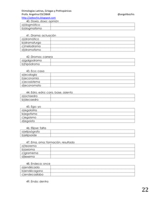 Etimologías Latinas, Griegas y Prehispánicas
Profa. Angelina ESCOBAR
http://aebochis.blogspot.com
40. Doxia, doxo: opinión
a)dogmático
b)dogmatismo

@angelibochis

41. Drama: actuación
a)dramático
b)dramaturgo
c)melodrama
d)dramatismo
42. Dromos: carrera
a)galgodromo
b)hipódromo
43. Eco: casa
a)ecología
b)economía
c)ecosistema
d)economato
44. Edro, edra: cara, base, asiento
a)octaedro
b)decaedro
45. Ego: yo
a)egolatría
b)egotismo
c)egoísmo
d)egoísta
46. Elipse: falta
a)elipsógrafo
b)elipsoide
47. Ema, oma: formación, resultado
a)teorema
b)axioma
c)gramema
d)lexema
48. Endeca: once
a)endécada
b)endécagono
c)endecasílabo
49. Endo: dentro

22

 
