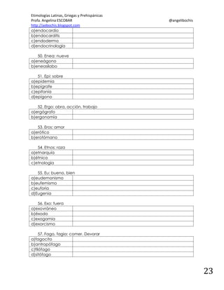 Etimologías Latinas, Griegas y Prehispánicas
Profa. Angelina ESCOBAR
http://aebochis.blogspot.com
a)endocardio
b)endocarditis
c)endodermo
d)endocrinología

@angelibochis

50. Enea: nueve
a)eneágono
b)eneasílabo
51. Epi: sobre
a)epidemia
b)epígrafe
c)epifanía
d)epígono
52. Ergo: obra, acción, trabajo
a)ergógrafo
b)ergonomía
53. Eros: amor
a)erótico
b)erotómano
54. Etnos: raza
a)etnarquía
b)étnico
c)etnología
55. Eu: bueno, bien
a)eudemonismo
b)eufemismo
c)euforia
d)Eugenia
56. Exo: fuera
a)exovráneo
b)éxodo
c)exogamia
d)exorcismo
57. Fago, fagia: comer. Devorar
a)fagocito
b)antropófago
c)filófago
d)sitófago

23

 