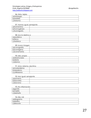Etimologías Latinas, Griegas y Prehispánicas
Profa. Angelina ESCOBAR
http://aebochis.blogspot.com

@angelibochis

86. Histo: tejido
a)histología
b)histólisis
c)histoma
87. Homos: igual, semejante
a)homónimo
b)homogéneo
c)homógrafo
88. Ica: lo relativo a
a)esotérico
b)física
c)histórico
89. Icono: imagen
a)iconografía
b)iconógeno
c)iconomanía
90. Idio: propio
a)idiosincrasia
b)idiota
c)idioma
91. Ismo: sistema, doctrina
a)materialismo
b)idealismo
c)utilitarismo
92. Isos: igual, semejante
a)isómeros
b)Isócrates
c)Isócrono
93. Itis: inflamación
a)gonitis
b)mielitis
c)blefaritis
94. Kilo: mil
a)kilogramo
b)kilolitro
c)kilociclo

27

 