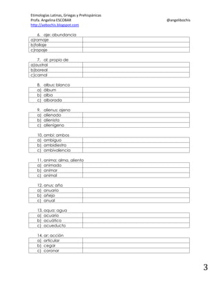 Etimologías Latinas, Griegas y Prehispánicas
Profa. Angelina ESCOBAR
http://aebochis.blogspot.com

@angelibochis

6. aje: abundancia
a)ramaje
b)follaje
c)ropaje
7. al: propio de
a)austral
b)boreal
c)carnal
8.
a)
b)
c)

albus: blanco
álbum
alba
alborada

9.
a)
b)
c)

alienus: ajeno
alienado
alienista
alienígeno

10. ambi: ambos
a) ambiguo
b) ambidiestro
c) ambivalencia
11. anima: alma, aliento
a) animado
b) animar
c) animal
12. anus: año
a) anuario
b) añejo
c) anual
13. aqua: agua
a) acuario
b) acuático
c) acueducto
14. ar: acción
a) articular
b) cegar
c) coronar

3

 