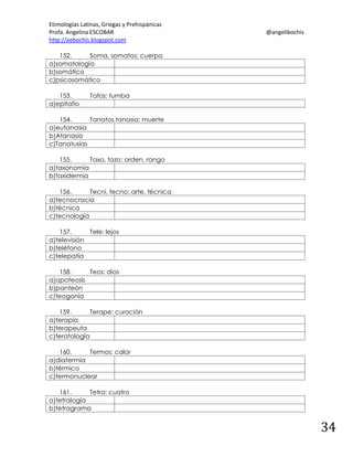 Etimologías Latinas, Griegas y Prehispánicas
Profa. Angelina ESCOBAR
http://aebochis.blogspot.com

@angelibochis

152.
Soma, somatos: cuerpo
a)somatología
b)somático
c)psicosomático
153.
a)epitafio

Tafos: tumba

154.
Tanatos,tanasia: muerte
a)eutanasia
b)Atanasio
c)Tanatusias
155.
Taxo, tazo: orden, rango
a)taxonomía
b)taxidermia
156.
Tecni, tecno: arte, técnica
a)tecnocracia
b)técnica
c)tecnología
157.
Tele: lejos
a)televisión
b)teléfono
c)telepatía
158.
Teos: dios
a)apoteosis
b)panteón
c)teogonía
159.
Terape: curación
a)terapia
b)terapeuta
c)teratología
160.
Termos: calor
a)diatermia
b)térmico
c)termonuclear
161.
Tetra: cuatro
a)tetralogía
b)tetragrama

34

 