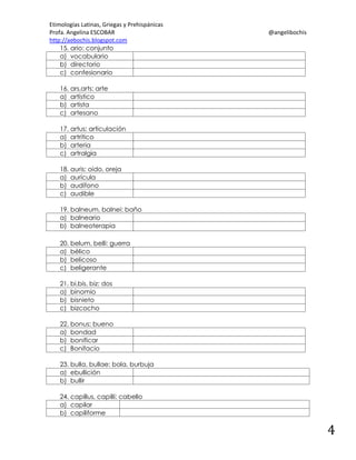 Etimologías Latinas, Griegas y Prehispánicas
Profa. Angelina ESCOBAR
http://aebochis.blogspot.com
15. ario: conjunto
a) vocabulario
b) directorio
c) confesionario

@angelibochis

16. ars,arts: arte
a) artístico
b) artista
c) artesano
17. artus: articulación
a) artrítico
b) arteria
c) artralgia
18. auris: oído, oreja
a) aurícula
b) audífono
c) audible
19. balneum, balnei: baño
a) balneario
b) balneoterapia
20. belum, belli: guerra
a) bélico
b) belicoso
c) beligerante
21. bi,bis, biz: dos
a) binomio
b) bisnieto
c) bizcocho
22. bonus: bueno
a) bondad
b) bonificar
c) Bonifacio
23. bulla, bullae: bola, burbuja
a) ebullición
b) bullir
24. capillus, capilli: cabello
a) capilar
b) capiliforme

4

 