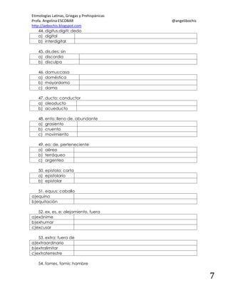 Etimologías Latinas, Griegas y Prehispánicas
Profa. Angelina ESCOBAR
http://aebochis.blogspot.com
44. digitus,digiti: dedo
a) digital
b) interdigital

@angelibochis

45. dis,des: sin
a) discordia
b) disculpa
46. domus:casa
a) doméstica
b) mayordomo
c) dama
47. ducto: conductor
a) oleoducto
b) acueducto
48. ento: lleno de, abundante
a) grasiento
b) cruento
c) movimiento
49. eo: de, perteneciente
a) aéreo
b) terráqueo
c) argenteo
50. epistola: carta
a) epistolario
b) epistolar
51. equus: caballo
a)equino
b)equitación
52. ex, es, e: alejamiento, fuera
a)exánime
b)exhumar
c)excusar
53. extra: fuera de
a)extraordinario
b)extralimitar
c)extraterrestre
54. fames, famis: hambre

7

 