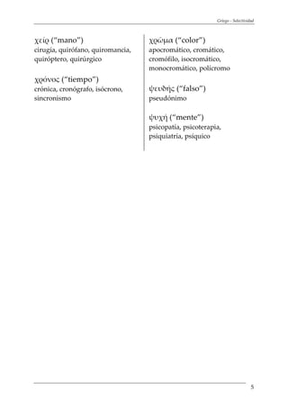 Griego - Selectividad
5
χείρ (“mano”)
cirugía, quirófano, quiromancia,
quiróptero, quirúrgico
χρόνος (“tiempo”)
crónica, cronógrafo, isócrono,
sincronismo
χρῶμα (“color”)
apocromático, cromático,
cromófilo, isocromático,
monocromático, polícromo
ψευδής (“falso”)
pseudónimo
ψυχή (“mente”)
psicopatía, psicoterapia,
psiquiatría, psíquico
 