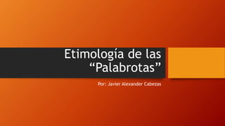 Etimología de las
“Palabrotas”
Por: Javier Alexander Cabezas
 