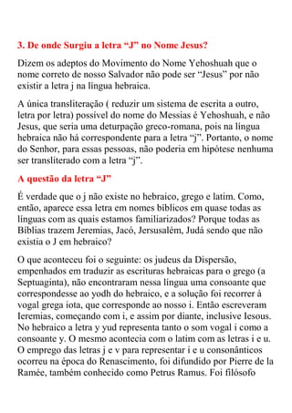 3. De onde Surgiu a letra “J” no Nome Jesus?
Dizem os adeptos do Movimento do Nome Yehoshuah que o
nome correto de nosso Salvador não pode ser “Jesus” por não
existir a letra j na língua hebraica.
A única transliteração ( reduzir um sistema de escrita a outro,
letra por letra) possível do nome do Messias é Yehoshuah, e não
Jesus, que seria uma deturpação greco-romana, pois na língua
hebraica não há correspondente para a letra “j”. Portanto, o nome
do Senhor, para essas pessoas, não poderia em hipótese nenhuma
ser transliterado com a letra “j”.
A questão da letra “J”
É verdade que o j não existe no hebraico, grego e latim. Como,
então, aparece essa letra em nomes bíblicos em quase todas as
línguas com as quais estamos familiarizados? Porque todas as
Bíblias trazem Jeremias, Jacó, Jersusalém, Judá sendo que não
existia o J em hebraico?
O que aconteceu foi o seguinte: os judeus da Dispersão,
empenhados em traduzir as escrituras hebraicas para o grego (a
Septuaginta), não encontraram nessa língua uma consoante que
correspondesse ao yodh do hebraico, e a solução foi recorrer à
vogal grega iota, que corresponde ao nosso i. Então escreveram
Ieremias, começando com i, e assim por diante, inclusive Iesous.
No hebraico a letra y yud representa tanto o som vogal i como a
consoante y. O mesmo acontecia com o latim com as letras i e u.
O emprego das letras j e v para representar i e u consonânticos
ocorreu na época do Renascimento, foi difundido por Pierre de la
Ramée, também conhecido como Petrus Ramus. Foi filósofo
 