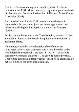 francês, reformador da lógica aristotélica, aderiu à reforma
protestante em 1561. Morto no massacre que se seguiu à noite de
são Bartolomeu. Escreveu instituições dialéticas (1543) e Contra
Aristóteles (1543).
A expressão “letra Ramista”, ficou sendo uma designação
comum dada às consoantes j e v, em homenagem a ele, que
primeiro as distinguiu das vogais i e u em textos franceses.
(BARSA)
Por isso lemos Jerusalém, e não Yerushalayim; Jeremias, e não
Yeremiahu; Jonas, e não Yonah; Joaquim, e não Yehoiacin; e
assim por diante.
Há tempos, especialistas em hebraico são unânimes em
transliterar palavras que começam com a letra hebraica yod (a
letra inicial de Yehoshuah(, ora com “i” )ou “y”(, no caso de
substantivos comuns, ora com “j”, no caso de nomes próprios.
Uma rápida consulta a qualquer léxico, analítico ou gramática de
hebraico bíblico confirma esta afirmação.
 