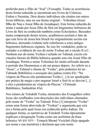 preferido para o filho de “José” )Yosseph(. Todas as ocorrências
desta forma reduzida se encontram nos livros de Crônicas,
Esdras e Neemias. Dois destes indivíduos são citados em outros
livros bíblicos, mas na sua forma original – Yehoshua (Josué
filho de Nun e Josué filho de Jozadaque). Esta forma reduzida do
nome é usada por Jesus filho de Sirá em fragmentos hebraicos do
Livro de Sirá ou conhecido também como Eclesiástico. Baseados
numa comparação destes textos, acadêmicos aceitam o fato de
que este livro de Jesus ben Sirach foi originalmente escrito em
hebraico, deixando evidente nele referências a estes antigos
fragmentos hebraicos oiginais. Se isso for verdadeiro, pode-se
estender a evidência do uso do nome Yeshua até o século II a.C..
Nenhum uso do nome Yeshua é achado no Talmud, exceto em
citações literais da Bíblia hebraica quando esta cita Josué filho de
Jozadaque. Porém o nome Yehoshua foi muito utilizado durante
o período dos Hasmoneus e até um pouco depois. Ao referir-se a
“Jesus”, o Talmud o chama de “Yeshu”, pois podemos ler no
Talmude Babilônico a acusação dos judeus contra Ele: “Na
véspera da Páscoa eles penduraram Yeshu [...] ia ser apedrejado
por prática de magia e por enganar Israel e fazê-lo se desviar [...]
e eles o penduraram na véspera da Páscoa.” )Talmude
Babilônico, Sanhedrim 43a)
Nos relatos de Toledoth Yeshu, elementos dos Evangelhos sobre
Jesus são conflitados com descrições dos indivíduos chamados
pelo nome de “Yeshu” no Talmud. Price [1] interpreta “Yeshu”
como uma forma abreviada de “Yeshua” e argumenta que esta
era a forma pelo qual Jesus era conhecido pelos Judeus. De
qualquer forma, as narrativas de Toledoth Yeshu tipicamente
explicam a designação Yeshu como um acrônimo da frase
hebraica ‫ – ורכזו ומש חמי‬Yemach Shemô Vezichrô (Seja apagado
seu nome e sua memória) e declaram que este nome
 