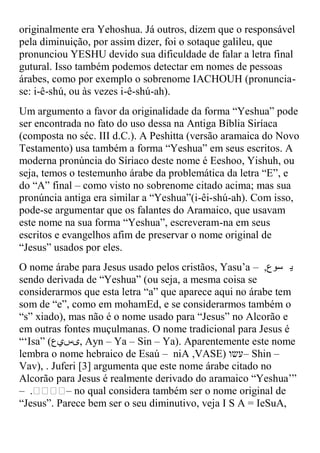 originalmente era Yehoshua. Já outros, dizem que o responsável
pela diminuição, por assim dizer, foi o sotaque galileu, que
pronunciou YESHU devido sua dificuldade de falar a letra final
gutural. Isso também podemos detectar em nomes de pessoas
árabes, como por exemplo o sobrenome IACHOUH (pronuncia-
se: i-ê-shú, ou às vezes i-ê-shú-ah).
Um argumento a favor da originalidade da forma “Yeshua” pode
ser encontrada no fato do uso dessa na Antiga Bíblia Siríaca
(composta no séc. III d.C.). A Peshitta (versão aramaica do Novo
Testamento( usa também a forma “Yeshua” em seus escritos. A
moderna pronúncia do Síriaco deste nome é Eeshoo, Yishuh, ou
seja, temos o testemunho árabe da problemática da letra “E”, e
do “A” final – como visto no sobrenome citado acima; mas sua
pronúncia antiga era similar a “Yeshua”)i-êi-shú-ah). Com isso,
pode-se argumentar que os falantes do Aramaico, que usavam
este nome na sua forma “Yeshua”, escreveram-na em seus
escritos e evangelhos afim de preservar o nome original de
“Jesus” usados por eles.
O nome árabe para Jesus usado pelos cristãos, Yasu‟a – ,‫ي سوع‬
sendo derivada de “Yeshua” )ou seja, a mesma coisa se
considerarmos que esta letra “a” que aparece aqui no árabe tem
som de “e”, como em mohamEd, e se considerarmos também o
“s” xiado(, mas não é o nome usado para “Jesus” no Alcorão e
em outras fontes muçulmanas. O nome tradicional para Jesus é
“„Isa” )‫ ,ىسيع‬Ayn – Ya – Sin – Ya). Aparentemente este nome
lembra o nome hebraico de Esaú – niA ,VASE( ‫ –עשו‬Shin –
Vav), . Juferi [3] argumenta que este nome árabe citado no
Alcorão para Jesus é realmente derivado do aramaico “Yeshua‟”
– .‫ – ܝ ܝ‬no qual considera também ser o nome original de
     ‫ܝ ܝ‬
“Jesus”. Parece bem ser o seu diminutivo, veja I S A = IeSuA,
 