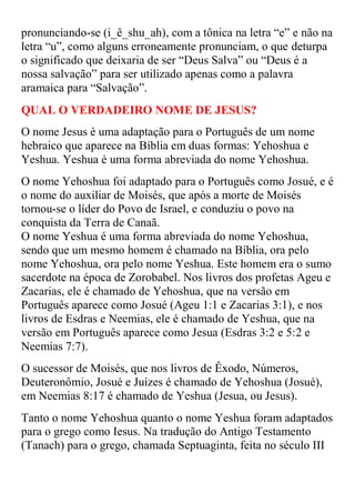 pronunciando-se )i_ê_shu_ah(, com a tônica na letra “e” e não na
letra “u”, como alguns erroneamente pronunciam, o que deturpa
o significado que deixaria de ser “Deus Salva” ou “Deus é a
nossa salvação” para ser utilizado apenas como a palavra
aramaica para “Salvação”.
QUAL O VERDADEIRO NOME DE JESUS?
O nome Jesus é uma adaptação para o Português de um nome
hebraico que aparece na Bíblia em duas formas: Yehoshua e
Yeshua. Yeshua é uma forma abreviada do nome Yehoshua.
O nome Yehoshua foi adaptado para o Português como Josué, e é
o nome do auxiliar de Moisés, que após a morte de Moisés
tornou-se o líder do Povo de Israel, e conduziu o povo na
conquista da Terra de Canaã.
O nome Yeshua é uma forma abreviada do nome Yehoshua,
sendo que um mesmo homem é chamado na Bíblia, ora pelo
nome Yehoshua, ora pelo nome Yeshua. Este homem era o sumo
sacerdote na época de Zorobabel. Nos livros dos profetas Ageu e
Zacarias, ele é chamado de Yehoshua, que na versão em
Português aparece como Josué (Ageu 1:1 e Zacarias 3:1), e nos
livros de Esdras e Neemias, ele é chamado de Yeshua, que na
versão em Português aparece como Jesua (Esdras 3:2 e 5:2 e
Neemias 7:7).
O sucessor de Moisés, que nos livros de Êxodo, Números,
Deuteronômio, Josué e Juízes é chamado de Yehoshua (Josué),
em Neemias 8:17 é chamado de Yeshua (Jesua, ou Jesus).
Tanto o nome Yehoshua quanto o nome Yeshua foram adaptados
para o grego como Iesus. Na tradução do Antigo Testamento
(Tanach) para o grego, chamada Septuaginta, feita no século III
 