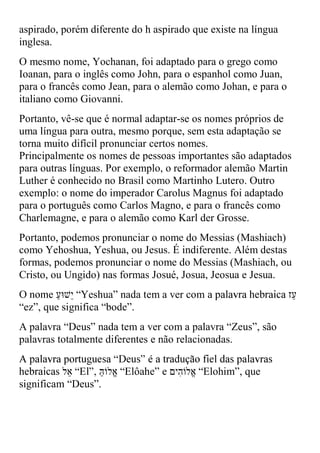 aspirado, porém diferente do h aspirado que existe na língua
inglesa.
O mesmo nome, Yochanan, foi adaptado para o grego como
Ioanan, para o inglês como John, para o espanhol como Juan,
para o francês como Jean, para o alemão como Johan, e para o
italiano como Giovanni.
Portanto, vê-se que é normal adaptar-se os nomes próprios de
uma língua para outra, mesmo porque, sem esta adaptação se
torna muito difícil pronunciar certos nomes.
Principalmente os nomes de pessoas importantes são adaptados
para outras línguas. Por exemplo, o reformador alemão Martin
Luther é conhecido no Brasil como Martinho Lutero. Outro
exemplo: o nome do imperador Carolus Magnus foi adaptado
para o português como Carlos Magno, e para o francês como
Charlemagne, e para o alemão como Karl der Grosse.
Portanto, podemos pronunciar o nome do Messias (Mashiach)
como Yehoshua, Yeshua, ou Jesus. É indiferente. Além destas
formas, podemos pronunciar o nome do Messias (Mashiach, ou
Cristo, ou Ungido) nas formas Josué, Josua, Jeosua e Jesua.
             “Yeshua” nada tem a ver com
“ez”, que significa “bode”.
A palavra “Deus” nada tem a ver com a palavra “Zeus”, são
palavras totalmente diferentes e não relacionadas.


                       “Elôahe”          “Elohim”, que
significam “Deus”.
 