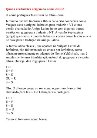 Qual a verdadeira origem do nome Jesus?
O nome português Jesus vem do latim Jesus.
Jerônimo quando traduziu a Bíblia na versão conhecida como
Vulgata usou o original hebraico para traduzir o VT e uma
versão chamada de Antiga Latina junto com algumas outras
versões em grego para traduzir o NT. A versão Septuaginta
(grega) que traduzia o nome hebraico Yeshua como Iesous serviu
de base para a tradução da Antiga Latina.
A forma latina “Iesus”, que aparece na Vulgata Latina de
Jerônimo, não foi inventada ou criada por Jerônimo, como
afirmam erroneamente os adeptos do Nome Yehôshuah, mas é
simplesmente uma transliteração natural do grego para a escrita
latina. Ou seja: do Grego para o Latim
I=I
E=E
S=S
OU = U
S=S
Obs: O ditongo grego ou soa como u, por isso, Iesous, foi
abreviado para Iesus. Do Latim para o Português:
I=J
E=E
S=S
U=U
S=S
Como se formou o nome Jesus?
 