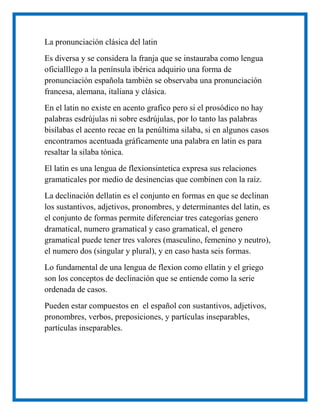 La pronunciación clásica del latin
Es diversa y se considera la franja que se instauraba como lengua
oficialllego a la península ibérica adquirio una forma de
pronunciación española también se observaba una pronunciación
francesa, alemana, italiana y clásica.
En el latin no existe en acento grafico pero si el prosódico no hay
palabras esdrújulas ni sobre esdrújulas, por lo tanto las palabras
bisílabas el acento recae en la penúltima silaba, si en algunos casos
encontramos acentuada gráficamente una palabra en latin es para
resaltar la silaba tónica.
El latin es una lengua de flexionsintetica expresa sus relaciones
gramaticales por medio de desinencias que combinen con la raíz.
La declinación dellatin es el conjunto en formas en que se declinan
los sustantivos, adjetivos, pronombres, y determinantes del latin, es
el conjunto de formas permite diferenciar tres categorías genero
dramatical, numero gramatical y caso gramatical, el genero
gramatical puede tener tres valores (masculino, femenino y neutro),
el numero dos (singular y plural), y en caso hasta seis formas.
Lo fundamental de una lengua de flexion como ellatin y el griego
son los conceptos de declinación que se entiende como la serie
ordenada de casos.
Pueden estar compuestos en el español con sustantivos, adjetivos,
pronombres, verbos, preposiciones, y partículas inseparables,
partículas inseparables.
 