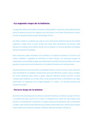 ∞La segunda etapa de la bulimia: La segunda etapa de la bulimia comienza a desarrollarse cuando los antojos del individuo para los alimentos que se han negado a ser más fuerte y más fuerte. Típicamente, la razón de esto es porque la dieta ha sido demasiada estricta. Por último, ceder a sus deseos por caer en uno o más de los alimentos que se han estado negando y luego sentir un gran sentido de culpa. Estos sentimientos de fracaso suele llevarlos a la etapa de la bulimia donde van a empezar a consumir grandes cantidades de estos alimentos "prohibidos". Estos atracones suelen empeorar con el tiempo y la persona comienza a consumir una mayor cantidad y variedad de alimentos al mismo tiempo. Los atracones puede ser espontánea, pero también puede ser planificado en donde la persona bulímica se hacen grandes compras de muchos alimentos con la plena intención de ir de borrachera. Muchos bulímicos entonces sentirá una pérdida total de control e incluso comer alimentos que normalmente no hubiera comido antes de incluir alimentos crudos o poco cocidos, así como alimentos para perros o gatos. Algunas bulímicas incluso recurren a robar comida para satisfacer sus antojos. Esto va de borrachera lleva a sentimientos de culpa abrumador, la vergüenza de no haber pegado a su dieta, y los temores extremos de aumentar de peso. ∞Tercera Etapa de la bulimia Durante la tercera etapa de la bulimia es donde el individuo comienza a purgar. El temor a aumentar de peso, junto con la culpa y la vergüenza se vuelve tan abrumadora que sienten la necesidad de "compensar" su ingesta excesiva de alimentos. Ellos comenzarán a utilizar varias técnicas para eliminar esas calorías adicionales de su sistema que pueden incluir vómito auto inducido, laxantes, diuréticos, ejercicio excesivo o el ayuno.  