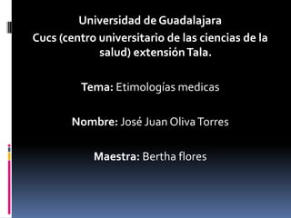 Universidad de Guadalajara
Cucs (centro universitario de las ciencias de la
salud) extensiónTala.
Tema: Etimologías medicas
Nombre: José Juan OlivaTorres
Maestra: Bertha flores
 