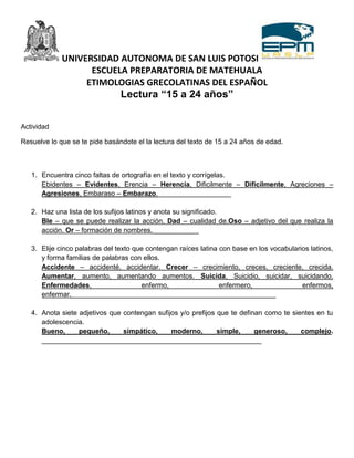 UNIVERSIDAD AUTONOMA DE SAN LUIS POTOSI
                   ESCUELA PREPARATORIA DE MATEHUALA
                  ETIMOLOGIAS GRECOLATINAS DEL ESPAÑOL
                                Lectura “15 a 24 años”


Actividad

Resuelve lo que se te pide basándote el la lectura del texto de 15 a 24 años de edad.



   1. Encuentra cinco faltas de ortografía en el texto y corrígelas.
      Ebidentes – Evidentes, Erencia – Herencia, Dificilmente – Difícilmente, Agreciones –
      Agresiones, Embaraso – Embarazo.___________________

   2. Haz una lista de los sufijos latinos y anota su significado.
      Ble – que se puede realizar la acción. Dad – cualidad de.Oso – adjetivo del que realiza la
      acción. Or – formación de nombres.____________

   3. Elije cinco palabras del texto que contengan raíces latina con base en los vocabularios latinos,
      y forma familias de palabras con ellos.
      Accidente – accidenté, accidentar. Crecer – crecimiento, creces, creciente, crecida.
      Aumentar, aumento, aumentando aumentos. Suicida, Suicidio, suicidar, suicidando.
      Enfermedades,                    enfermo,                  enfermero,                enfermos,
      enfermar._____________________________________________________

   4. Anota siete adjetivos que contengan sufijos y/o prefijos que te definan como te sientes en tu
      adolescencia.
      Bueno,      pequeño,      simpático,     moderno,        simple,     generoso,     complejo.
      _________________________________________________________
 