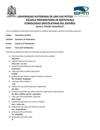 UNIVERSIDAD AUTONOMA DE SAN LUIS POTOSI
                     ESCUELA PREPARATORIA DE MATEHUALA
                    ETIMOLOGIAS GRECOLATINAS DEL ESPAÑOL
                                         Lectura “Presión atmosférica”
1 En un vocabulario o diccionario latino busca las palabras subrayadas y anota el nominativo y genitivo.

Palabra     Nominativo-Genitivo

Cantidad    Quantum-i (3a declinación)

Estatua     Statua-ae (1a declinación)

Puerta      Porta-ae(1a declinación)

2 Escribe las palabras del texto que contengan los siguientes elementos latinos:

    a) Sufijo que indica resultado de la acción del verbo, cualidad.
       Necesario.
    b) Adjetivo numeral que indica uno
       Unus, una – un, una.
    c) partícula inseparable que indica negación
       In-(in,im,ir)
    d) sufijo que indica cualidad, abstracción
       Unidad.
    e) preposición que indica en lugar de, delante, a favor de
       Pro –Producir, Propiedad.
    f) sufijo que indica relativo a
       -cola
    g) preposición que indica separación, alejamiento
       ab– abre.
    h) partícula inseparable que indica repetición, alejamiento, intensificación
       Re- (Re) –recibirla, recurrir, representa.
    i) sufijo que indica posibilidad, capacidad
       dero, ivo(a).
    j) preposición que indica con, unión, compañía
       cum – como, con.
    k) preposición que indica por medio de, durante
       per – perpendicular.
    l) sufijo que indica diminutivo
       ito - pequeñita
    m) preposición que indica lugar
       in
 