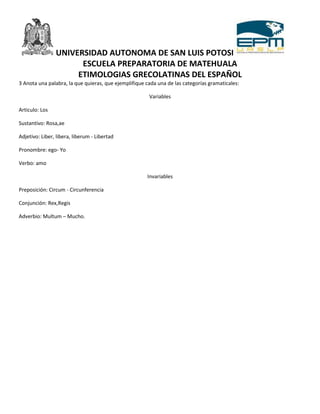 UNIVERSIDAD AUTONOMA DE SAN LUIS POTOSI
                      ESCUELA PREPARATORIA DE MATEHUALA
                     ETIMOLOGIAS GRECOLATINAS DEL ESPAÑOL
3 Anota una palabra, la que quieras, que ejemplifique cada una de las categorías gramaticales:

                                                       Variables

Articulo: Los

Sustantivo: Rosa,ae

Adjetivo: Liber, libera, liberum - Libertad

Pronombre: ego- Yo

Verbo: amo

                                                      Invariables

Preposición: Circum - Circunferencia

Conjunción: Rex,Regis

Adverbio: Multum – Mucho.
 
