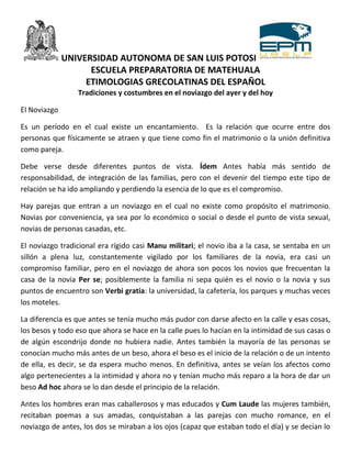 UNIVERSIDAD AUTONOMA DE SAN LUIS POTOSI
                    ESCUELA PREPARATORIA DE MATEHUALA
                   ETIMOLOGIAS GRECOLATINAS DEL ESPAÑOL
                 Tradiciones y costumbres en el noviazgo del ayer y del hoy

El Noviazgo

Es un período en el cual existe un encantamiento. Es la relación que ocurre entre dos
personas que físicamente se atraen y que tiene como fin el matrimonio o la unión definitiva
como pareja.

Debe verse desde diferentes puntos de vista. Ídem Antes había más sentido de
responsabilidad, de integración de las familias, pero con el devenir del tiempo este tipo de
relación se ha ido ampliando y perdiendo la esencia de lo que es el compromiso.

Hay parejas que entran a un noviazgo en el cual no existe como propósito el matrimonio.
Novias por conveniencia, ya sea por lo económico o social o desde el punto de vista sexual,
novias de personas casadas, etc.

El noviazgo tradicional era rígido casi Manu militari; el novio iba a la casa, se sentaba en un
sillón a plena luz, constantemente vigilado por los familiares de la novia, era casi un
compromiso familiar, pero en el noviazgo de ahora son pocos los novios que frecuentan la
casa de la novia Per se; posiblemente la familia ni sepa quién es el novio o la novia y sus
puntos de encuentro son Verbi gratia: la universidad, la cafetería, los parques y muchas veces
los moteles.

La diferencia es que antes se tenía mucho más pudor con darse afecto en la calle y esas cosas,
los besos y todo eso que ahora se hace en la calle pues lo hacían en la intimidad de sus casas o
de algún escondrijo donde no hubiera nadie. Antes también la mayoría de las personas se
conocían mucho más antes de un beso, ahora el beso es el inicio de la relación o de un intento
de ella, es decir, se da espera mucho menos. En definitiva, antes se veían los afectos como
algo pertenecientes a la intimidad y ahora no y tenían mucho más reparo a la hora de dar un
beso Ad hoc ahora se lo dan desde el principio de la relación.

Antes los hombres eran mas caballerosos y mas educados y Cum Laude las mujeres también,
recitaban poemas a sus amadas, conquistaban a las parejas con mucho romance, en el
noviazgo de antes, los dos se miraban a los ojos (capaz que estaban todo el día) y se decían lo
 