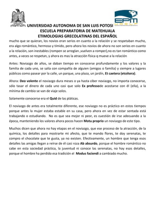 UNIVERSIDAD AUTONOMA DE SAN LUIS POTOSI
                  ESCUELA PREPARATORIA DE MATEHUALA
                 ETIMOLOGIAS GRECOLATINAS DEL ESPAÑOL
mucho que se quieran, los novios eran serios en cuanto a la relación y se respetaban mucho,
era algo romántico, hermoso y tímido, pero ahora los novios de ahora no son serios en cuanto
a la relación, son inestables (rompen se arreglan ,vuelven a romper),no es tan romántico como
antes, a veces se respetan, y ahora es mas la atracción física q mueve a la relación

Antes: Noviazgo de años, se daban tiempo en conocerse profundamente y los valores y la
familia de cada uno, se salía con compañía de alguien (amigos o familia) y siempre a lugares
públicos como pasear por la calle, un parque, una plaza, un jardín, Et caetera (etcétera).

Ahora: Deo volente el noviazgo dura meses o ya hasta ciber noviazgo, no importa conocerse,
sólo tasar el dinero de cada uno casi que solo Ex professode acostarse con él (ella), a la
mínima de cambio se van de viaje solos.

Solamente conocerse era el Quid de las pláticas.

El noviazgo de antes era totalmente diferente, ese noviazgo no es práctico en estos tiempos
porque antes la mujer estaba estable en su casa, pero ahora en vez de estar sentada está
trabajando o estudiando. No es que sea mejor ni peor, es cuestión de irse adecuando a la
época, manteniendo los valores ahora pocos hacen Motu proprio un noviazgo de este tipo.

Muchos dicen que ahora no hay etapas en el noviazgo, que ese proceso de la atracción, de la
química, los detalles para mostrarte mi afecto, que te mando flores, te doy serenatas, te
compro el chocolate que te gusta, ya no existen. Efectivamente, un hombre que tenga esos
detalles las amigas llegan a reírse de él casi roza Ab absurdo, porque el hombre romántico no
cabe en esta sociedad práctica, la juventud ni conoce las serenatas, no hay esos detalles,
porque el hombre ha perdido esa tradición el Modus faciendi a cambiado mucho.
 