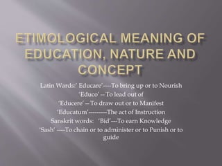 Latin Wards:’ Educare’----To bring up or to Nourish
‘Educo’—To lead out of
‘Educere’—To draw out or to Manifest
‘Educatum’---------The act of Instruction
Sanskrit words: ‘Bid’---To earn Knowledge
‘Sash’ ----To chain or to administer or to Punish or to
guide
 
