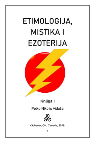 1
ETIMOLOGIJA,
MISTIKA I
EZOTERIJA
Knjiga I
Petko Nikolić Viduša
Kitchener, ON, Canada, 2019.
 