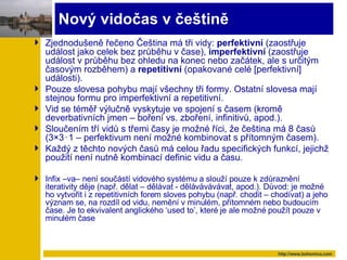 Nový vidočas v češtině Zjednodušeně řečeno Čeština má tři vidy :  perfe k tiv ní  ( zaostřuje událost jako celek bez průběhu v čase) ,  imperfe k ti vní  ( zaostřuje událost v průběhu bez ohledu na konec nebo začátek, ale s určitým časovým rozběhem) a   repetitiv ní  ( opakované celé [perfektivní] události ). Pouze slovesa pohybu mají všechny tři formy .  Ostatní slovesa mají stejnou formu pro imperfektivní a repetitivní .  Vid se téměř výlučně vyskytuje ve spojení s časem  ( kromě deverbativních jmen  –  boření  vs.  zboření, infinitivů,   apod .). Sloučením tří vidů s třemi časy je možné říci, že čeština má 8 časů  (3×3‑ 1  –  perfektivum není možné kombinovat s přítomným časem ). Každý z těchto nových časů má celou řadu specifických funkcí, jejichž použití není nutně kombinací definic vidu a času. Infix –va– není součástí vidového systému a slouží pouze k zdůraznění iterativity děje  ( např . d ělat – dělávat - dělávávávávat, apod.). Důvod: je možné ho vytvořit i z repetitivních forem sloves pohybu  ( např.   chodit – chodívat) a jeho význam se, na rozdíl od vidu, nemění v minulém, přítomném nebo budoucím čase .  Je to ekvivalent anglického  ‘used to’ , které je ale možné použít pouze v minulém čase 