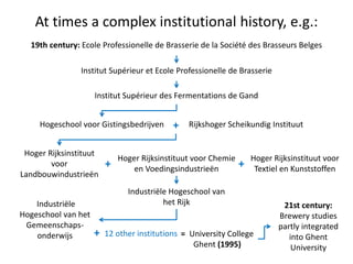At times a complex institutional history, e.g.:
19th century: Ecole Professionelle de Brasserie de la Société des Brasseurs Belges
Institut Supérieur et Ecole Professionelle de Brasserie
Institut Supérieur des Fermentations de Gand
Hogeschool voor Gistingsbedrijven Rijkshoger Scheikundig Instituut
Hoger Rijksinstituut voor Chemie
en Voedingsindustrieën
Hoger Rijksinstituut
voor
Landbouwindustrieën
Hoger Rijksinstituut voor
Textiel en Kunststoffen
Industriële Hogeschool van
het Rijk
+
+ 12 other institutions
++
Industriële
Hogeschool van het
Gemeenschaps-
onderwijs = University College
Ghent (1995)
21st century:
Brewery studies
partly integrated
into Ghent
University
 