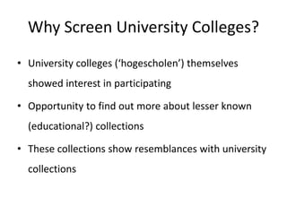 Why Screen University Colleges?
• University colleges (‘hogescholen’) themselves
showed interest in participating
• Opportunity to find out more about lesser known
(educational?) collections
• These collections show resemblances with university
collections
 