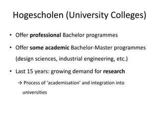 Hogescholen (University Colleges)
• Offer professional Bachelor programmes
• Offer some academic Bachelor-Master programmes
(design sciences, industrial engineering, etc.)
• Last 15 years: growing demand for research
→ Process of ‘academisation’ and integration into
universities
 