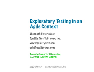 Exploratory Testing in an
Agile Context
Elisabeth Hendrickson
Quality Tree Soft ware, Inc.
www.qualitytree.com
esh@qualitytree.com

To contact me after this session,
text WSA to INTRO (46876)


Copyright © 2011 Quality Tree Software, Inc.
 