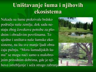 Uništavanje šuma i njihovih ekosistema Nekada su šume prekrivale brdsko  područje naše zemlje, dok sada ne- staju zbog čovekove potrebe za plo- dnim i obradivim površinama. To  ujedno i uništava naše šumske eko- sisteme, na šta sve manje ljudi obra- ćaju pažnju.  “Mora  šumadijskih šu- ma ”  se mogu naći samo u malobro- jnim prirodnim dobrima, gde je nji- hovo istrebljenje i seča strogo zabranjena. 
