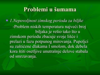 Problemi u  š umama 1.Nepovoljnost zimskog perioda za biljke -Problem niskih temperatura najve ć i broj  biljaka je re š io tako  š to u zimskom periodu zbacuje svoje li šć e i prelazi u fazu potpunog mirovanja. Pupoljci su za š ti ć ene dlakama I smolom, dok debela kora  š titi osetljive unutra š nje delove stabala od smrzavanja.  