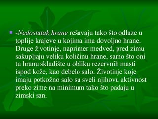 - Nedostatak hrane  re š avaju tako  š to odlaze u toplije krajeve u kojima ima dovoljno hrane. Druge  ž ivotinje, naprimer medved ,  pred zimu sakupljaju veliku koli č inu hrane, samo  š to oni tu hranu skladi š te u obliku rezervnih masti ispod ko ž e, kao debelo salo.  Ž ivotinje koje imaju potko ž no salo su sveli njihovu aktivnost preko zime na minimum tako  š to padaju u zimski san. 