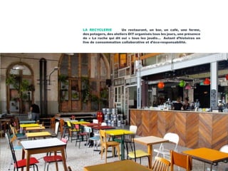 LA RECYCLERIE Un restaurant, un bar, un café, une ferme,
des potagers, des ateliers DIY organisés tous les jours, une présence
de « La ruche qui dit oui » tous les jeudis… Autant d’histoires en
live de consommation collaborative et d’éco-responsabilité.
 