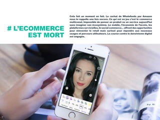 Cela fait un moment en fait. Le rachat de Wholefoods par Amazon
nous le rappelle une fois encore. Ce qui est en jeu c’est le commerce
multicanal. Impossible de penser un produit ou un service aujourd’hui
sans imaginer son écosystème. Le mobile, l’économie de l’accès, les
plateformes servicielles, le social commerce… offrent des opportunités
pour réinventer le retail mais surtout pour répondre aux nouveaux
usages et parcours utilisateurs. La course contre le darwinisme digital
est engagée.
# L’ECOMMERCE
EST MORT
 