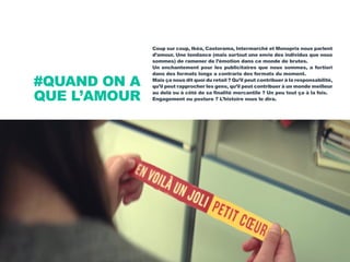 Coup sur coup, Ikéa, Castorama, Intermarché et Monoprix nous parlent
d’amour. Une tendance (mais surtout une envie des individus que nous
sommes) de ramener de l’émotion dans ce monde de brutes.
Un enchantement pour les publicitaires que nous sommes, a fortiori
dans des formats longs a contrario des formats du moment.
Mais ça nous dit quoi du retail ? Qu’il peut contribuer à la responsabilité,
qu’il peut rapprocher les gens, qu’il peut contribuer à un monde meilleur
au delà ou à côté de sa finalité mercantile ? Un peu tout ça à la fois.
Engagement ou posture ? L’histoire nous le dira.
#QUAND ON A
QUE L’AMOUR
 