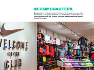 #COMMUNAUTEIRL
Les points de vente constituent et donnent vie aux communautés
de marque. Le magasin devenant une destination, tous les fans s’y
retrouvent autour d’une passion partagée, qu’elle tienne au produit
et/ou à la marque.
 