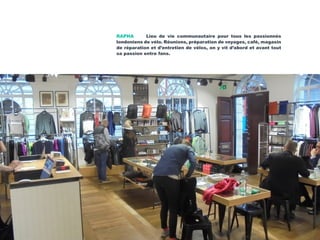 RAPHA Lieu de vie communautaire pour tous les passionnés
londoniens de vélo. Réunions, préparation de voyages, café, magasin
de réparation et d’entretien de vélos, on y vit d’abord et avant tout
sa passion entre fans.
 