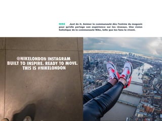 NIKE Just do it. Animer la communauté dès l’entrée du magasin
pour qu’elle partage son expérience sur les réseaux. Une vision
holistique de la communauté Nike, telle que les fans la vivent.
 
