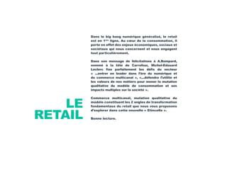 LE
RETAIL
Dans le big bang numérique généralisé, le retail
est en 1ère
ligne. Au cœur de la consommation, il
porte en effet des enjeux économiques, sociaux et
sociétaux qui nous concernent et nous engagent
tout particulièrement.
Dans son message de félicitations à A.Bompard,
nommé à la tête de Carrefour, Michel-Edouard
Leclerc fixe parfaitement les défis du secteur
« ...entrer en leader dans l’ère du numérique et
du commerce multicanal », «...défendre l’utilité et
les valeurs de nos métiers pour mener la mutation
qualitative du modèle de consommation et ses
impacts multiples sur la société ».
Commerce multicanal, mutation qualitative du
modèle constituent les 2 angles de transformation
fondamentaux du retail que nous vous proposons
d’explorer dans cette nouvelle « Etincelle ».
Bonne lecture.
 