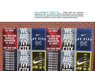NIKE COMMUNITY STORES (NY) Situés dans des quartiers
populaires, 80% du staff est recruté localement et les employés
consacrent une partie de leur temps à des tâches d’intérêt général,
comme la promotion du sport auprès de jeunes défavorisés.
 